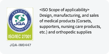 ISO Scope of applicability Design, manufacturing, and sales of medical products (Corsets, supporters, nursing care products, etc.) and orthopedic supplies